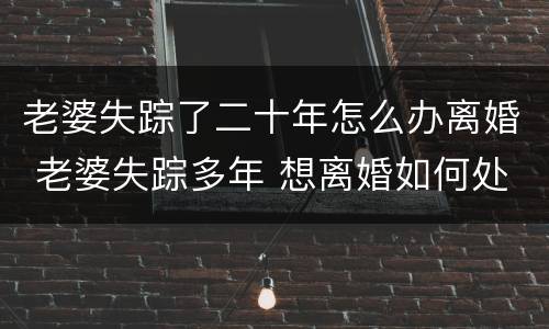 老婆失踪了二十年怎么办离婚 老婆失踪多年 想离婚如何处理