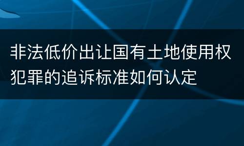 非法低价出让国有土地使用权犯罪的追诉标准如何认定
