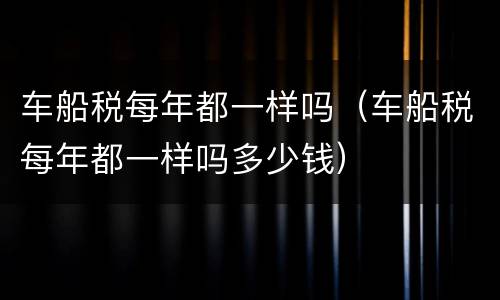 车船税每年都一样吗（车船税每年都一样吗多少钱）