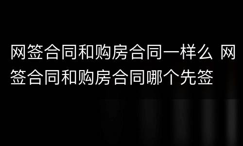 网签合同和购房合同一样么 网签合同和购房合同哪个先签