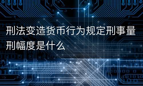 刑法变造货币行为规定刑事量刑幅度是什么