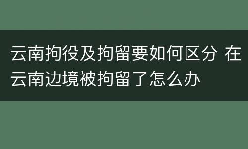 云南拘役及拘留要如何区分 在云南边境被拘留了怎么办