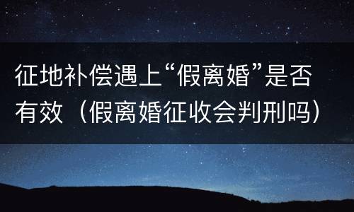 征地补偿遇上“假离婚”是否有效（假离婚征收会判刑吗）