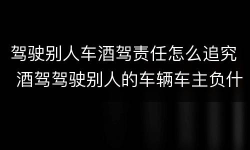 驾驶别人车酒驾责任怎么追究 酒驾驾驶别人的车辆车主负什么责任