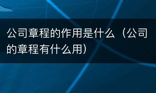 公司章程的作用是什么（公司的章程有什么用）