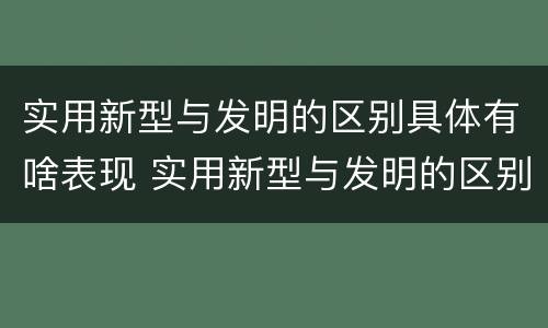 实用新型与发明的区别具体有啥表现 实用新型与发明的区别具体有啥表现和特点