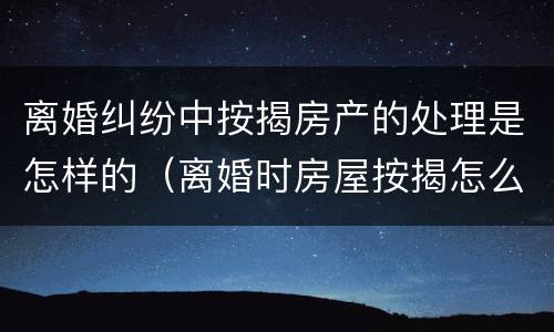 离婚纠纷中按揭房产的处理是怎样的(离婚时房屋按揭怎么处理)