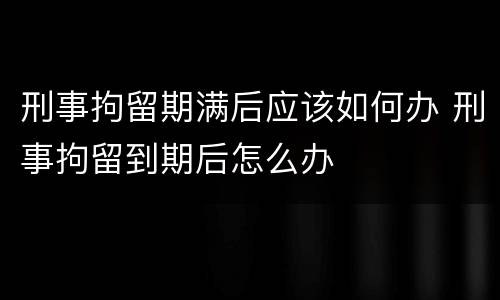 刑事拘留期满后应该如何办 刑事拘留到期后怎么办
