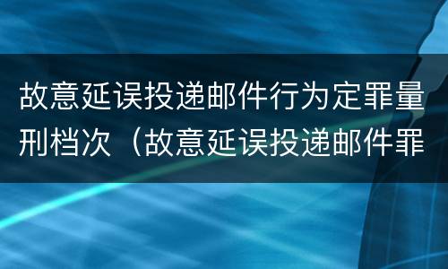 故意延误投递邮件行为定罪量刑档次（故意延误投递邮件罪案例）