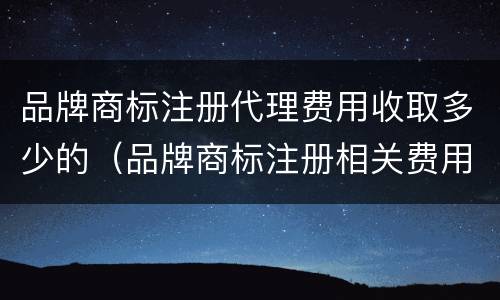 品牌商标注册代理费用收取多少的（品牌商标注册相关费用）