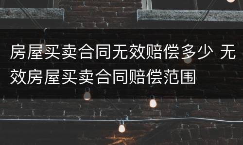 房屋买卖合同无效赔偿多少 无效房屋买卖合同赔偿范围