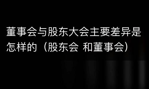 董事会与股东大会主要差异是怎样的（股东会 和董事会）