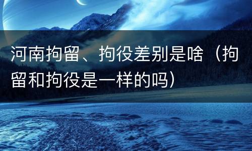 河南拘留、拘役差别是啥（拘留和拘役是一样的吗）