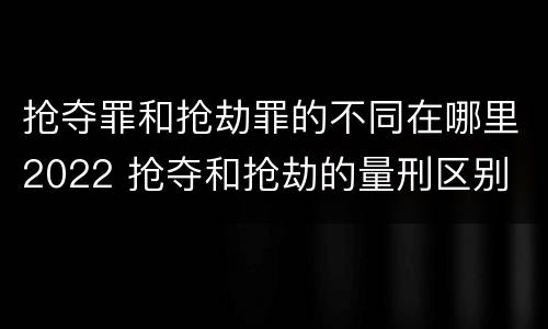 抢夺罪和抢劫罪的不同在哪里2022 抢夺和抢劫的量刑区别