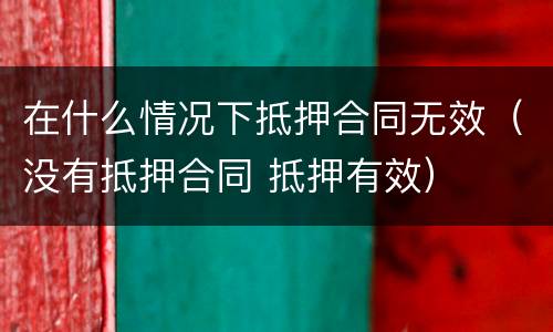 在什么情况下抵押合同无效（没有抵押合同 抵押有效）