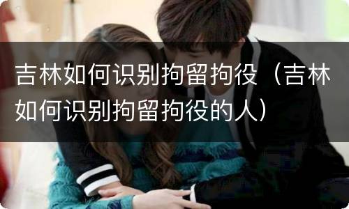 吉林如何识别拘留拘役（吉林如何识别拘留拘役的人）