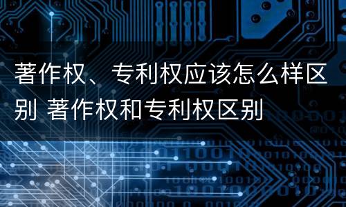 著作权、专利权应该怎么样区别 著作权和专利权区别