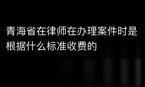 青海省在律师在办理案件时是根据什么标准收费的