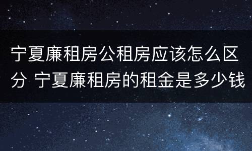 宁夏廉租房公租房应该怎么区分 宁夏廉租房的租金是多少钱