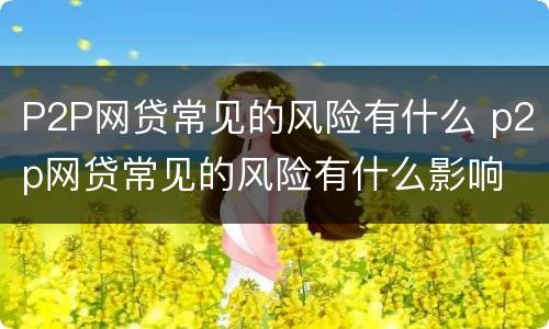 P2P网贷常见的风险有什么 p2p网贷常见的风险有什么影响