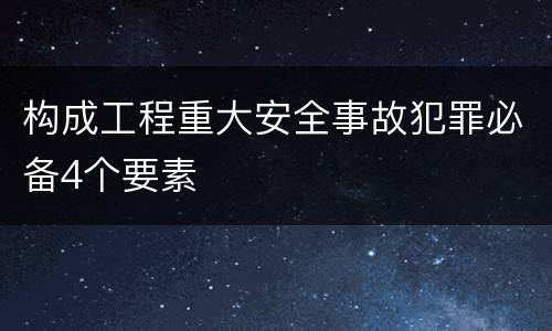 构成工程重大安全事故犯罪必备4个要素