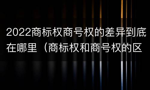 2022商标权商号权的差异到底在哪里（商标权和商号权的区别）