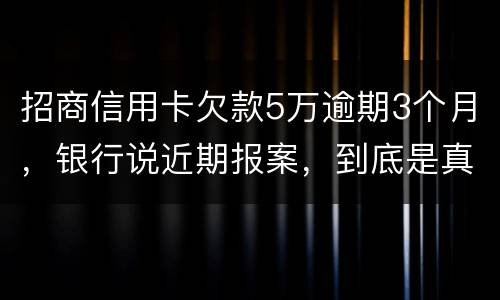 招商信用卡欠款5万逾期3个月，银行说近期报案，到底是真是假
