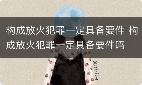 构成放火犯罪一定具备要件 构成放火犯罪一定具备要件吗