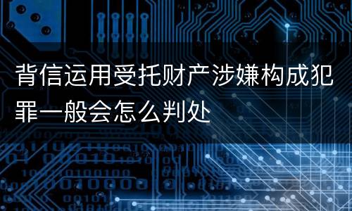 背信运用受托财产涉嫌构成犯罪一般会怎么判处
