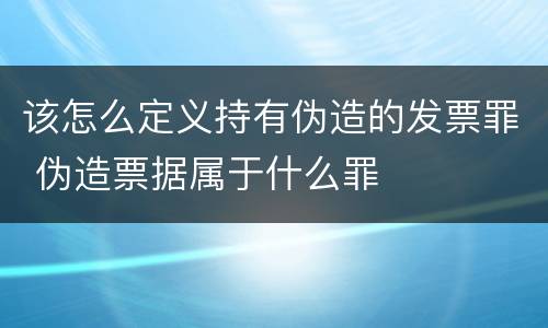 该怎么定义持有伪造的发票罪 伪造票据属于什么罪