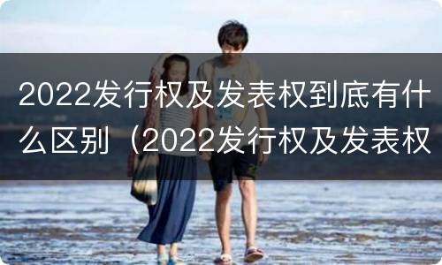 2022发行权及发表权到底有什么区别（2022发行权及发表权到底有什么区别和联系）