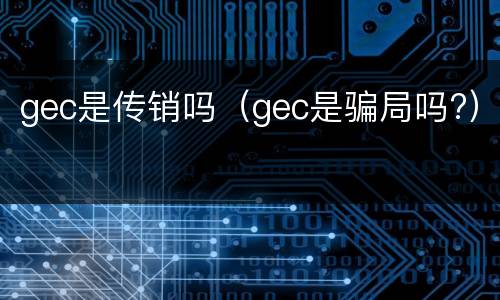 gec是传销吗（gec是骗局吗?）