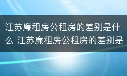 江苏廉租房公租房的差别是什么 江苏廉租房公租房的差别是什么呀