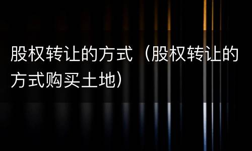 股权转让的方式（股权转让的方式购买土地）