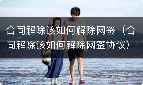 合同解除该如何解除网签（合同解除该如何解除网签协议）