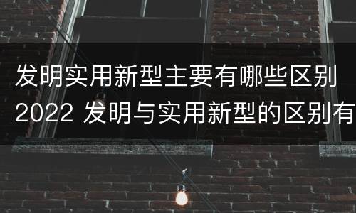 发明实用新型主要有哪些区别2022 发明与实用新型的区别有哪些