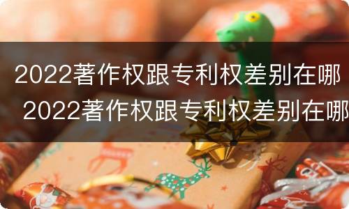 2022著作权跟专利权差别在哪 2022著作权跟专利权差别在哪里