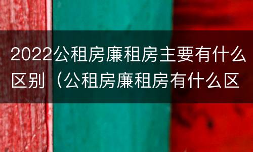 2022公租房廉租房主要有什么区别（公租房廉租房有什么区别?）