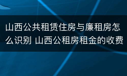 山西公共租赁住房与廉租房怎么识别 山西公租房租金的收费标准