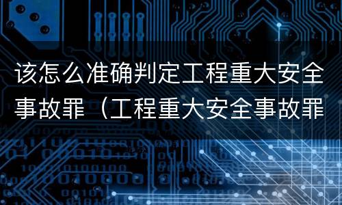 该怎么准确判定工程重大安全事故罪（工程重大安全事故罪和重大安全事故）