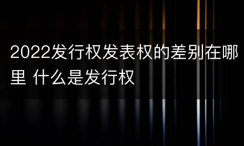 2022发行权发表权的差别在哪里 什么是发行权