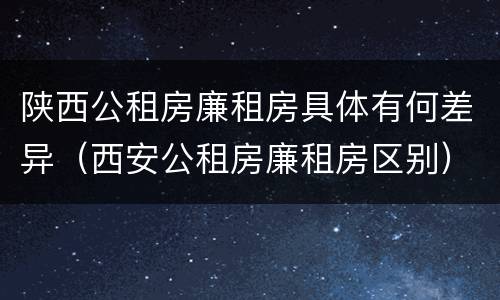 陕西公租房廉租房具体有何差异(西安公租房廉租房区别)