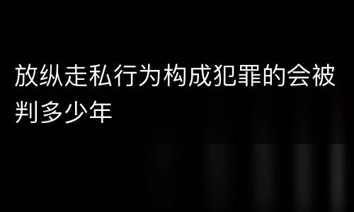 放纵走私行为构成犯罪的会被判多少年
