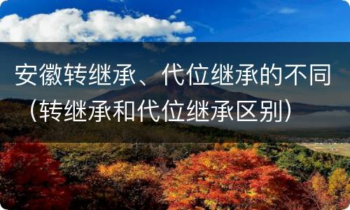 安徽转继承、代位继承的不同（转继承和代位继承区别）