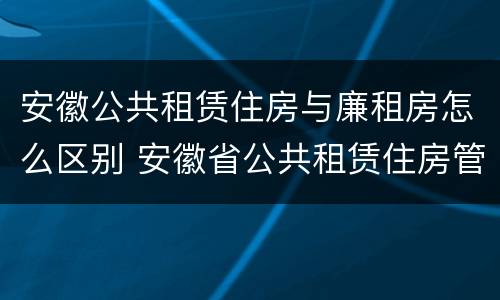安徽公共租赁住房与廉租房怎么区别 安徽省公共租赁住房管理办法