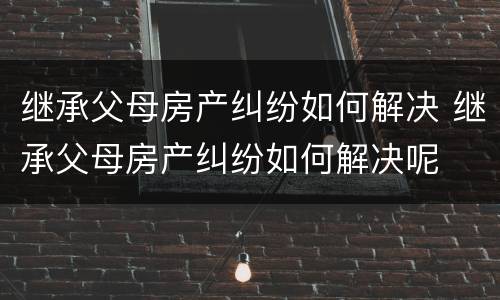 继承父母房产纠纷如何解决 继承父母房产纠纷如何解决呢