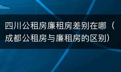 四川公租房廉租房差别在哪（成都公租房与廉租房的区别）