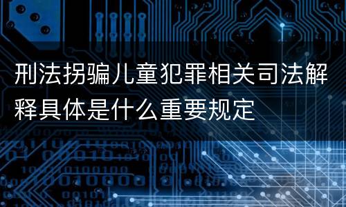 刑法拐骗儿童犯罪相关司法解释具体是什么重要规定