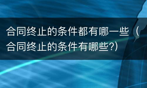 合同终止的条件都有哪一些（合同终止的条件有哪些?）