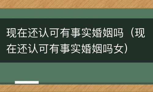 现在还认可有事实婚姻吗（现在还认可有事实婚姻吗女）